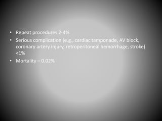 • Repeat procedures 2-4%
• Serious complication (e.g., cardiac tamponade, AV block,
coronary artery injury, retroperitoneal hemorrhage, stroke)
<1%
• Mortality – 0.02%
 