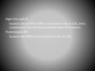 Right free wall BT
Success rate of 93% to 98%, a recurrence rate of 21%, and a
complication rate less than that with other BT locations.
Posteroseptal BTs
Success rate (98%) and a recurrence rate of 12%.
 