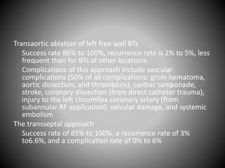 Transaortic ablation of left free wall BTs
Success rate 86% to 100%, recurrence rate is 2% to 5%, less
frequent than for BTs at other locations.
Complications of this approach include vascular
complications (50% of all complications: groin hematoma,
aortic dissection, and thrombosis), cardiac tamponade,
stroke, coronary dissection (from direct catheter trauma),
injury to the left circumflex coronary artery (from
subannular RF application), valvular damage, and systemic
embolism
The transseptal approach
Success rate of 85% to 100%, a recurrence rate of 3%
to6.6%, and a complication rate of 0% to 6%
 