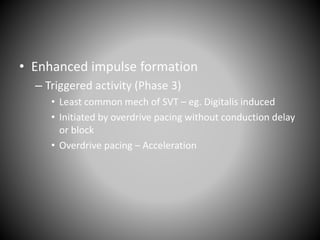 • Enhanced impulse formation
– Triggered activity (Phase 3)
• Least common mech of SVT – eg. Digitalis induced
• Initiated by overdrive pacing without conduction delay
or block
• Overdrive pacing – Acceleration
 