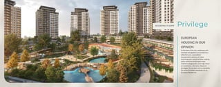 ACCORDING TO SOME
EUROPEAN
HOUSING IN OUR
OPINION
In the heart of the city, residences with
verandas and gardens surrounded by a
reflection pool, unparalleled
transportation options, an indoor
swimming pool, sports facilities, walking
paths, extensive landscaped areas,
children's playgrounds, and a high return
on investment... For some, these are
privileges. For us, each one is a necessity.
For some, European standards; for us,
European Residences.
Privilege
 