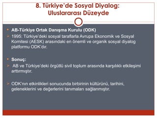 8. Türkiye’de Sosyal Diyalog:
                       Uluslararası Düzeyde

 AB-Türkiye Ortak Danışma Kurulu (ODK)
 1995: Türkiye’deki sosyal taraflarla Avrupa Ekonomik ve Sosyal
  Komitesi (AESK) arasındaki en önemli ve organik sosyal diyalog
  platformu ODK’dır.

 Sonuç:
 AB ve Türkiye’deki örgütlü sivil toplum arasında karşılıklı etkileşimi
  arttırmıştır.

 ODK’nın etkinlikleri sonucunda birbirinin kültürünü, tarihini,
  geleneklerini ve değerlerini tanımaları sağlanmıştır.
 