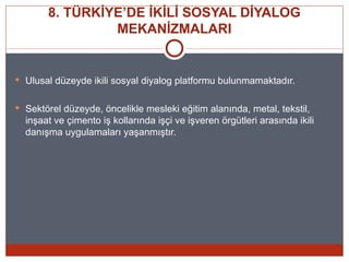8. TÜRKİYE’DE İKİLİ SOSYAL DİYALOG
                MEKANİZMALARI


 Ulusal düzeyde ikili sosyal diyalog platformu bulunmamaktadır.


 Sektörel düzeyde, öncelikle mesleki eğitim alanında, metal, tekstil,
  inşaat ve çimento iş kollarında işçi ve işveren örgütleri arasında ikili
  danışma uygulamaları yaşanmıştır.
 