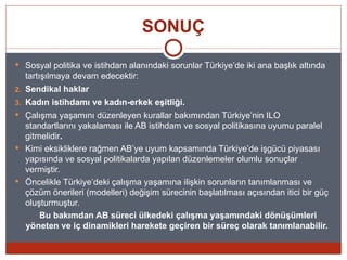 SONUÇ

 Sosyal politika ve istihdam alanındaki sorunlar Türkiye’de iki ana başlık altında
  tartışılmaya devam edecektir:
2. Sendikal haklar
3. Kadın istihdamı ve kadın-erkek eşitliği.
 Çalışma yaşamını düzenleyen kurallar bakımından Türkiye’nin ILO
  standartlarını yakalaması ile AB istihdam ve sosyal politikasına uyumu paralel
  gitmelidir.
 Kimi eksikliklere rağmen AB’ye uyum kapsamında Türkiye’de işgücü piyasası
  yapısında ve sosyal politikalarda yapılan düzenlemeler olumlu sonuçlar
  vermiştir.
 Öncelikle Türkiye’deki çalışma yaşamına ilişkin sorunların tanımlanması ve
  çözüm önerileri (modelleri) değişim sürecinin başlatılması açısından itici bir güç
  oluşturmuştur.
      Bu bakımdan AB süreci ülkedeki çalışma yaşamındaki dönüşümleri
  yöneten ve iç dinamikleri harekete geçiren bir süreç olarak tanımlanabilir.
 