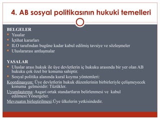 4. AB sosyal politikasının hukuki temelleri

BELGELER
 Yasalar
 İçtihat kararları
 ILO tarafından bugüne kadar kabul edilmiş tavsiye ve sözleşmeler
 Uluslararası antlaşmalar


YASALAR
 Uluslar arası hukuk ile üye devletlerin iç hukuku arasında bir yer olan AB
  hukuku çok özel bir konuma sahiptir.
 Sosyal politika alanında kural koyma yöntemleri:
Koordinasyon: Üye devletlerin hukuk düzenlerinin birbirleriyle çelişmeyecek
  konuma gelmesidir: Tüzükler.
Uyumlaştırma: Asgari ortak standartların belirlenmesi ve kabul
  edilmesi:Yönergeler.
Mevzuatın birleştirilmesi:Üye ülkelerin yetkisindedir.
 