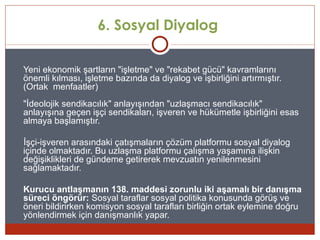 6. Sosyal Diyalog

Yeni ekonomik şartların "işletme" ve "rekabet gücü" kavramlarını
önemli kılması, işletme bazında da diyalog ve işbirliğini artırmıştır.
(Ortak menfaatler)
"İdeolojik sendikacılık" anlayışından "uzlaşmacı sendikacılık"
anlayışına geçen işçi sendikaları, işveren ve hükümetle işbirliğini esas
almaya başlamıştır.

İşçi-işveren arasındaki çatışmaların çözüm platformu sosyal diyalog
içinde olmaktadır. Bu uzlaşma platformu çalışma yaşamına ilişkin
değişiklikleri de gündeme getirerek mevzuatın yenilenmesini
sağlamaktadır.

Kurucu antlaşmanın 138. maddesi zorunlu iki aşamalı bir danışma
süreci öngörür: Sosyal taraflar sosyal politika konusunda görüş ve
öneri bildirirken komisyon sosyal tarafları birliğin ortak eylemine doğru
yönlendirmek için danışmanlık yapar.
 