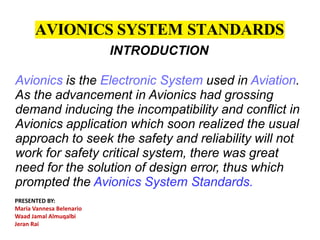 AVIONICS SYSTEM STANDARDS
INTRODUCTION
Avionics is the Electronic System used in Aviation.
As the advancement in Avionics had grossing
demand inducing the incompatibility and conflict in
Avionics application which soon realized the usual
approach to seek the safety and reliability will not
work for safety critical system, there was great
need for the solution of design error, thus which
prompted the Avionics System Standards.
PRESENTED BY:
Maria Vannesa Belenario
Waad Jamal Almuqalbi
Jeran Rai
 