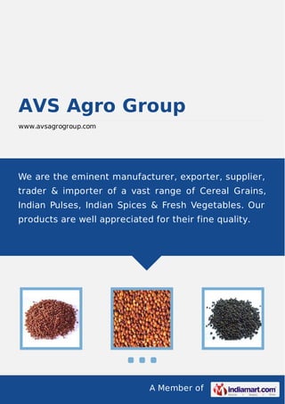 A Member of
AVS Agro Group
www.avsagrogroup.com
We are the eminent manufacturer, exporter, supplier,
trader & importer of a vast range of Cereal Grains,
Indian Pulses, Indian Spices & Fresh Vegetables. Our
products are well appreciated for their fine quality.
 
