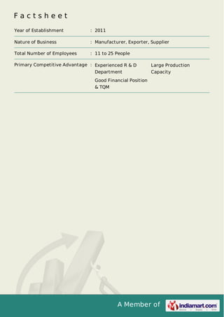 A Member of
F a c t s h e e t
Year of Establishment : 2011
Nature of Business : Manufacturer, Exporter, Supplier
Total Number of Employees : 11 to 25 People
Primary Competitive Advantage : Experienced R & D
Department
Large Production
Capacity
Good Financial Position
& TQM
 
