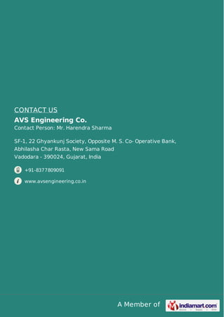 A Member of
CONTACT US
AVS Engineering Co.
Contact Person: Mr. Harendra Sharma
SF-1, 22 Ghyankunj Society, Opposite M. S. Co- Operative Bank,
Abhilasha Char Rasta, New Sama Road
Vadodara - 390024, Gujarat, India
+91-8377809091
www.avsengineering.co.in
 
