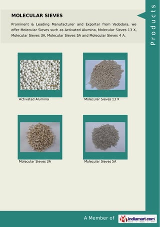A Member of
MOLECULAR SIEVES
Prominent & Leading Manufacturer and Exporter from Vadodara, we
oﬀer Molecular Sieves such as Activated Alumina, Molecular Sieves 13 X,
Molecular Sieves 3A, Molecular Sieves 5A and Molecular Sieves 4 A.
Activated Alumina Molecular Sieves 13 X
Molecular Sieves 3A Molecular Sieves 5A
Products
 