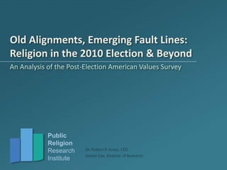 Public
Religion
Research
Institute
Dr. Robert P. Jones, CEO
Daniel Cox, Director of Research
Old Alignments, Emerging Fault Lines:
Religion in the 2010 Election & Beyond
An Analysis of the Post-Election American Values Survey
 
