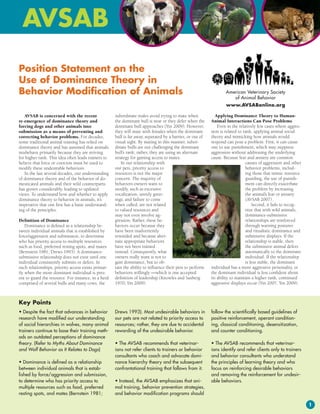 Position Statement on the
Use of Dominance Theory in
Behavior Modification of Animals                                                                                   American Veterinary Society
                                                                                                                      of Animal Behavior
                                                                                                                   www.AVSABonline.org

   AVSAB is concerned with the recent                subordinate males avoid trying to mate when              Applying Dominance Theory to Human-
re-emergence of dominance theory and                 the dominant bull is near or they defer when the      Animal Interactions Can Pose Problems
forcing dogs and other animals into                  dominant bull approaches (Yin 2009). However,             Even in the relatively few cases where aggres-
submission as a means of preventing and              they will mate with females when the dominant         sion is related to rank, applying animal social
correcting behavior problems. For decades,           bull is far away, separated by a barrier, or out of   theory and mimicking how animals would
some traditional animal training has relied on       visual sight. By mating in this manner, subor-        respond can pose a problem. First, it can cause
dominance theory and has assumed that animals        dinate bulls are not challenging the dominant         one to use punishment, which may suppress
misbehave primarily because they are striving        bull’s rank; rather, they are using an alternate      aggression without addressing the underlying
for higher rank. This idea often leads trainers to   strategy for gaining access to mates.                 cause. Because fear and anxiety are common
believe that force or coercion must be used to          In our relationship with                                               causes of aggression and other
modify these undesirable behaviors.                  our pets, priority access to                                              behavior problems, includ-
   In the last several decades, our understanding    resources is not the major                                                ing those that mimic resource
of dominance theory and of the behavior of do-       concern. The majority of                                                  guarding, the use of punish-
mesticated animals and their wild counterparts       behaviors owners want to                                                  ment can directly exacerbate
has grown considerably, leading to updated           modify, such as excessive                                                 the problem by increasing
views. To understand how and whether to apply        vocalization, unruly greet-                                               the animal’s fear or anxiety
dominance theory to behavior in animals, it’s        ings, and failure to come                                                 (AVSAB 2007).
imperative that one first has a basic understand-    when called, are not related                                                  Second, it fails to recog-
ing of the principles.                               to valued resources and                                                   nize that with wild animals,
                                                     may not even involve ag-                                                  dominance-submissive
Definition of Dominance                              gression. Rather, these be-                                               relationships are reinforced
    Dominance is defined as a relationship be-       haviors occur because they                                                through warning postures
tween individual animals that is established by      have been inadvertently                                                   and ritualistic dominance and
force/aggression and submission, to determine        rewarded and because alter-                                               submissive displays. If the
who has priority access to multiple resources        nate appropriate behaviors                                                relationship is stable, then
such as food, preferred resting spots, and mates     have not been trained                                                     the submissive animal defers
(Bernstein 1981; Drews 1993). A dominance-           instead. Consequently, what                                               automatically to the dominant
submissive relationship does not exist until one     owners really want is not to                                              individual. If the relationship
individual consistently submits or defers. In        gain dominance, but to ob-                                                is less stable, the dominant
such relationships, priority access exists primar-   tain the ability to influence their pets to perform   individual has a more aggressive personality, or
ily when the more dominant individual is pres-       behaviors willingly —which is one accepted            the dominant individual is less confident about
ent to guard the resource. For instance, in a herd   definition of leadership (Knowles and Saxberg         its ability to maintain a higher rank, continued
comprised of several bulls and many cows, the        1970; Yin 2009).                                      aggressive displays occur (Yin 2007, Yin 2009).



Key Points
• Despite the fact that advances in behavior         Drews 1993). Most undesirable behaviors in            follow the scientifically based guidelines of
research have modified our understanding             our pets are not related to priority access to        positive reinforcement, operant condition-
of social hierarchies in wolves, many animal         resources; rather, they are due to accidental         ing, classical conditioning, desensitization,
trainers continue to base their training meth-       rewarding of the undesirable behavior.                and counter conditioning.
ods on outdated perceptions of dominance
theory. (Refer to Myths About Dominance              • The AVSAB recommends that veterinar-                • The AVSAB recommends that veterinar-
and Wolf Behavior as It Relates to Dogs)             ians not refer clients to trainers or behavior        ians identify and refer clients only to trainers
                                                     consultants who coach and advocate domi-              and behavior consultants who understand
• Dominance is defined as a relationship             nance hierarchy theory and the subsequent             the principles of learning theory and who
between individual animals that is estab-            confrontational training that follows from it.        focus on reinforcing desirable behaviors
lished by force/aggression and submission,                                                                 and removing the reinforcement for undesir-
to determine who has priority access to              • Instead, the AVSAB emphasizes that ani-             able behaviors.
multiple resources such as food, preferred           mal training, behavior prevention strategies,
resting spots, and mates (Bernstein 1981;            and behavior modification programs should

                                                                                                                                                                 1
 