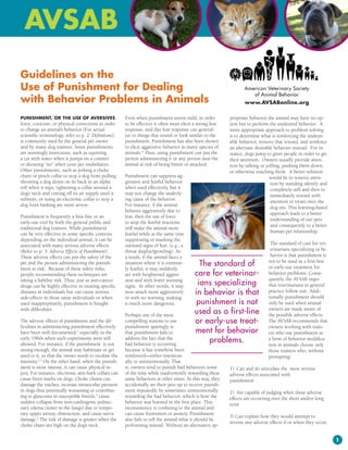 Guidelines on the
Use of Punishment for Dealing                                                                                      American Veterinary Society
                                                                                                                      of Animal Behavior
with Behavior Problems in Animals                                                                                  www.AVSABonline.org

PUniShment, or the USe of AVerSiVeS,                   Even when punishment seems mild, in order            propriate behavior the animal may have no op-
force, coercion, or physical corrections in order      to be effective it often must elicit a strong fear   tion but to perform the undesired behavior. A
to change an animal’s behavior (For actual             response, and this fear response can general-        more appropriate approach to problem solving
scientific terminology, refer to p. 2: Definitions),   ize to things that sound or look similar to the      is to determine what is reinforcing the undesir-
is commonly used by the general pet owner              punishment. Punishment has also been shown           able behavior, remove that reward, and reinforce
and by many dog trainers. Some punishments             to elicit aggressive behavior in many species of     an alternate desirable behavior instead. For in-
are seemingly innocuous, such as squirting             animals.6 Thus, using punishment can put the         stance, dogs jump to greet people in order to get
a cat with water when it jumps on a counter            person administering it or any person near the       their attention. Owners usually provide atten-
or shouting “no” when your pet misbehaves.             animal at risk of being bitten or attacked.          tion by talking or yelling, pushing them down,
Other punishments, such as jerking a choke                                                                  or otherwise touching them. A better solution
chain or pinch collar to stop a dog from pulling,      Punishment can suppress ag-                                              would be to remove atten-
throwing a dog down on its back in an alpha            gressive and fearful behavior                                             tion by standing silently and
roll when it nips, tightening a collar around a        when used effectively, but it                                             completely still and then to
dog’s neck and cutting off its air supply until it     may not change the underly-                                               immediately reward with
submits, or using an electronic collar to stop a       ing cause of the behavior.                                                attention or treats once the
dog from barking are more severe.                      For instance, if the animal
                                                                                                                                 dog sits. This learning-based
                                                       behaves aggressively due to
                                                                                                                                 approach leads to a better
Punishment is frequently a first-line or an            fear, then the use of force
                                                                                                                                 understanding of our pets
early-use tool by both the general public and          to stop the fearful reactions
                                                                                                                                 and consequently to a better
traditional dog trainers. While punishment             will make the animal more
                                                                                                                                 human-pet relationship.
can be very effective in some specific contexts        fearful while at the same time
depending on the individual animal, it can be          suppressing or masking the
associated with many serious adverse effects.          outward signs of fear; (e.g., a                                          The standard of care for vet-
(Refer to p. 3: Adverse Effects of Punishment).        threat display/growling). As                                             erinarians specializing in be-
These adverse effects can put the safety of the        a result, if the animal faces a                                          havior is that punishment is
pet and the person administering the punish-           situation where it is extreme-         The standard of                  not to be used as a first-line
                                                                                                                               or early-use treatment for
ment at risk. Because of these safety risks,           ly fearful, it may suddenly
people recommending these techniques are               act with heightened aggres-          care for veterinar-                behavior problems. Conse-
                                                                                                                               quently, the AVSAB urges
taking a liability risk. Thus, just as anti-cancer
drugs can be highly effective in treating specific
                                                       sion and with fewer warning
                                                       signs. In other words, it may         ians specializing                 that veterinarians in general
diseases in individuals but can cause serious          now attack more aggressively         in behavior is that                practice follow suit. Addi-
                                                                                                                               tionally punishment should
side-effects in those same individuals or when         or with no warning, making
used inappropriately, punishment is fraught            it much more dangerous.               punishment is not                 only be used when animal
with difficulties.
                                                       Perhaps one of the most
                                                                                            used as a first-line               owners are made aware of
                                                                                                                               the possible adverse effects.
The adverse effects of punishment and the dif-         compelling reasons to use            or early-use treat-                The AVSAB recommends that
ficulties in administering punishment effectively      punishment sparingly is                                                 owners working with train-
have been well documented,1 especially in the          that punishment fails to             ment for behavior                  ers who use punishment as
early 1960s when such experiments were still
allowed. For instance, if the punishment is not
                                                       address the fact that the
                                                       bad behavior is occurring
                                                                                                 problems.                     a form of behavior modifica-
                                                                                                                               tion in animals choose only
strong enough, the animal may habituate or get         because it has somehow been                                             those trainers who, without
used to it, so that the owner needs to escalate the    reinforced—either intention-                                            prompting:
intensity.2,3 On the other hand, when the punish-      ally or unintentionally. That
ment is more intense, it can cause physical in-        is, owners tend to punish bad behaviors some         1) Can and do articulate the most serious
jury. For instance, electronic anti-bark collars can   of the time while inadvertently rewarding these      adverse effects associated with
cause burn marks on dogs. Choke chains can             same behaviors at other times. In this way, they     punishment
damage the trachea, increase intraocular pressure      accidentally set their pets up to receive punish-
in dogs thus potentially worsening or contribut-       ment repeatedly by sometimes unintentionally         2) Are capable of judging when these adverse
ing to glaucoma in susceptible breeds,4 cause          rewarding the bad behavior, which is how the         effects are occurring over the short and/or long
sudden collapse from non-cardiogenic pulmo-            behavior was learned in the first place. This        term
nary edema (water in the lungs) due to tempo-          inconsistency is confusing to the animal and
rary upper airway obstruction, and cause nerve         can cause frustration or anxiety. Punishment
                                                                                                            3) Can explain how they would attempt to
damage.5 The risk of damage is greater when the        also fails to tell the animal what it should be
                                                                                                            reverse any adverse effects if or when they occur.
choke chain sits high on the dog’s neck.               performing instead. Without an alternative ap-


                                                                                                                                                                 
 
