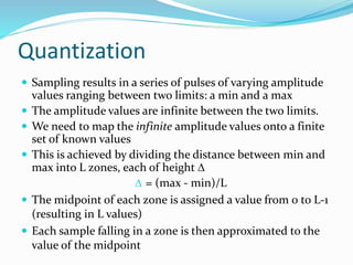 Quantization
 Sampling results in a series of pulses of varying amplitude
values ranging between two limits: a min and a max
 The amplitude values are infinite between the two limits.
 We need to map the infinite amplitude values onto a finite
set of known values
 This is achieved by dividing the distance between min and
max into L zones, each of height 
 = (max - min)/L
 The midpoint of each zone is assigned a value from 0 to L-1
(resulting in L values)
 Each sample falling in a zone is then approximated to the
value of the midpoint
 