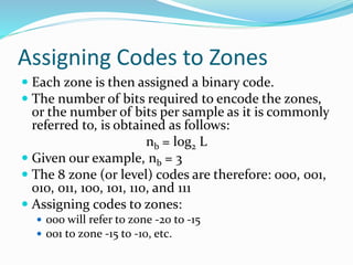 Assigning Codes to Zones
 Each zone is then assigned a binary code.
 The number of bits required to encode the zones,
or the number of bits per sample as it is commonly
referred to, is obtained as follows:
nb = log2 L
 Given our example, nb = 3
 The 8 zone (or level) codes are therefore: 000, 001,
010, 011, 100, 101, 110, and 111
 Assigning codes to zones:
 000 will refer to zone -20 to -15
 001 to zone -15 to -10, etc.
 