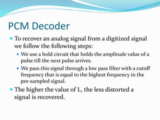 PCM Decoder
 To recover an analog signal from a digitized signal
we follow the following steps:
 We use a hold circuit that holds the amplitude value of a
pulse till the next pulse arrives.
 We pass this signal through a low pass filter with a cutoff
frequency that is equal to the highest frequency in the
pre-sampled signal.
 The higher the value of L, the less distorted a
signal is recovered.
 