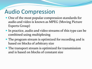 Audio Compression
 One of the most popular compression standards for
audio and video is known as MPEG (Moving Picture
Experts Group)
 In practice, audio and video streams of this type can be
combined using multiplexing
 The program stream is optimized for recording and is
based on blocks of arbitrary size
 The transport stream is optimized for transmission
and is based on blocks of constant size
 