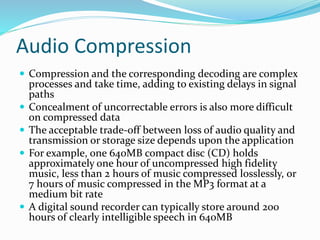 Audio Compression
 Compression and the corresponding decoding are complex
processes and take time, adding to existing delays in signal
paths
 Concealment of uncorrectable errors is also more difficult
on compressed data
 The acceptable trade-off between loss of audio quality and
transmission or storage size depends upon the application
 For example, one 640MB compact disc (CD) holds
approximately one hour of uncompressed high fidelity
music, less than 2 hours of music compressed losslessly, or
7 hours of music compressed in the MP3 format at a
medium bit rate
 A digital sound recorder can typically store around 200
hours of clearly intelligible speech in 640MB
 