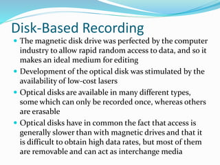 Disk-Based Recording
 The magnetic disk drive was perfected by the computer
industry to allow rapid random access to data, and so it
makes an ideal medium for editing
 Development of the optical disk was stimulated by the
availability of low-cost lasers
 Optical disks are available in many different types,
some which can only be recorded once, whereas others
are erasable
 Optical disks have in common the fact that access is
generally slower than with magnetic drives and that it
is difficult to obtain high data rates, but most of them
are removable and can act as interchange media
 