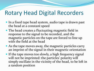 Rotary Head Digital Recorders
 In a fixed tape head system, audio tape is drawn past
the head at a constant speed
 The head creates a fluctuating magnetic field in
response to the signal to be recorded, and the
magnetic particles on the tape are forced to line up
with the field at the head
 As the tape moves away, the magnetic particles carry
an imprint of the signal in their magnetic orientation
 If the tape moves too slowly, a high frequency signal
will not be imprinted: the particles' polarity will
simply oscillate in the vicinity of the head, to be left in
a random position
 