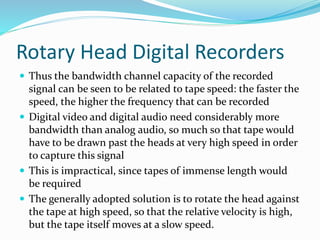Rotary Head Digital Recorders
 Thus the bandwidth channel capacity of the recorded
signal can be seen to be related to tape speed: the faster the
speed, the higher the frequency that can be recorded
 Digital video and digital audio need considerably more
bandwidth than analog audio, so much so that tape would
have to be drawn past the heads at very high speed in order
to capture this signal
 This is impractical, since tapes of immense length would
be required
 The generally adopted solution is to rotate the head against
the tape at high speed, so that the relative velocity is high,
but the tape itself moves at a slow speed.
 