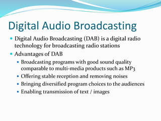 Digital Audio Broadcasting
 Digital Audio Broadcasting (DAB) is a digital radio
technology for broadcasting radio stations
 Advantages of DAB
 Broadcasting programs with good sound quality
comparable to multi-media products such as MP3
 Offering stable reception and removing noises
 Bringing diversified program choices to the audiences
 Enabling transmission of text / images
 