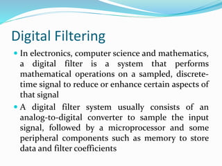 Digital Filtering
 In electronics, computer science and mathematics,
a digital filter is a system that performs
mathematical operations on a sampled, discrete-
time signal to reduce or enhance certain aspects of
that signal
 A digital filter system usually consists of an
analog-to-digital converter to sample the input
signal, followed by a microprocessor and some
peripheral components such as memory to store
data and filter coefficients
 