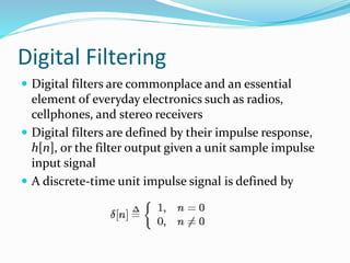 Digital Filtering
 Digital filters are commonplace and an essential
element of everyday electronics such as radios,
cellphones, and stereo receivers
 Digital filters are defined by their impulse response,
h[n], or the filter output given a unit sample impulse
input signal
 A discrete-time unit impulse signal is defined by
 