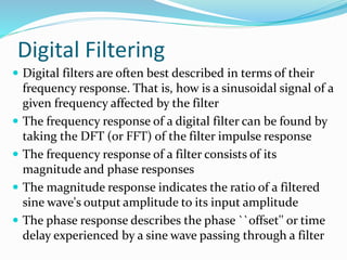 Digital Filtering
 Digital filters are often best described in terms of their
frequency response. That is, how is a sinusoidal signal of a
given frequency affected by the filter
 The frequency response of a digital filter can be found by
taking the DFT (or FFT) of the filter impulse response
 The frequency response of a filter consists of its
magnitude and phase responses
 The magnitude response indicates the ratio of a filtered
sine wave's output amplitude to its input amplitude
 The phase response describes the phase ``offset'' or time
delay experienced by a sine wave passing through a filter
 