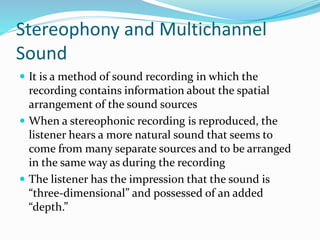 Stereophony and Multichannel
Sound
 It is a method of sound recording in which the
recording contains information about the spatial
arrangement of the sound sources
 When a stereophonic recording is reproduced, the
listener hears a more natural sound that seems to
come from many separate sources and to be arranged
in the same way as during the recording
 The listener has the impression that the sound is
“three-dimensional” and possessed of an added
“depth.”
 