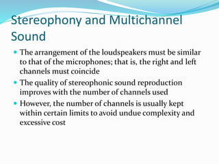 Stereophony and Multichannel
Sound
 The arrangement of the loudspeakers must be similar
to that of the microphones; that is, the right and left
channels must coincide
 The quality of stereophonic sound reproduction
improves with the number of channels used
 However, the number of channels is usually kept
within certain limits to avoid undue complexity and
excessive cost
 