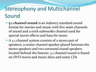 Stereophony and Multichannel
Sound
 5.1 channel sound is an industry standard sound
format for movies and music with five main channels
of sound and a sixth subwoofer channel used for
special movie effects and bass for music
 A 5.1 channel system consists of a stereo pair of
speakers, a center channel speaker placed between the
stereo speakers and two surround sound speakers
located behind the listener. 5.1 channel sound is found
on DVD movie and music discs and some CDs
 