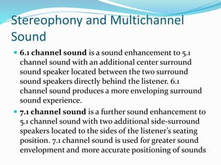 Stereophony and Multichannel
Sound
 6.1 channel sound is a sound enhancement to 5.1
channel sound with an additional center surround
sound speaker located between the two surround
sound speakers directly behind the listener. 6.1
channel sound produces a more enveloping surround
sound experience.
 7.1 channel sound is a further sound enhancement to
5.1 channel sound with two additional side-surround
speakers located to the sides of the listener’s seating
position. 7.1 channel sound is used for greater sound
envelopment and more accurate positioning of sounds
 
