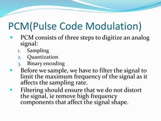 PCM(Pulse Code Modulation)
 PCM consists of three steps to digitize an analog
signal:
1. Sampling
2. Quantization
3. Binary encoding
 Before we sample, we have to filter the signal to
limit the maximum frequency of the signal as it
affects the sampling rate.
 Filtering should ensure that we do not distort
the signal, ie remove high frequency
components that affect the signal shape.
 