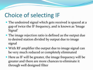 Choice of selecting IF
 The undesired signal which gets received is spaced at a
gap of twice the IF frequency, and is known as ‘Image
Signal’
 The image rejection ratio is defined as the output due
to desired station divided by output due to image
signal
 With RF amplifier the output due to image signal can
be very much reduced or completely eliminated
 Here as IF will be greater, the image frequency will be
greater and there are more chances to eliminate it
through well designed filter
 