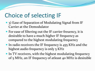 Choice of selecting IF
 3) Ease of Separation of Modulating Signal from IF
Carrier at the Demodulator
 For ease of filtering out the IF carrier freuency, it is
desirable to have a much higher IF frequency as
compared to the highest modulating frequency
 In radio receivers the IF frequency is 455 KHz and the
highest audio frequency is only 5 KHz
 In TV receivers, with the highest modulating frequency
of 5 MHz, an IF frequency of atleast 40 MHz is desirable
 