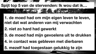 1. de moed had om mijn eigen leven te leven,
niet dat wat anderen van mij verwachten
Spijt top 5 van de stervenden: Ik wou dat ik…
2. niet zo hard had gewerkt
3. de moed had mijn gevoelens uit te drukken
4. in contact was gebleven met dierbaren
5. mezelf had toegestaan gelukkig te zijn
 