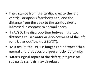 • The distance from the cardiac crux to the left
  ventricular apex is foreshortened, and the
  distance from the apex to the aortic valve is
  increased in contrast to normal heart.
• In AVSDs the disproportion between the two
  distances causes anterior displacement of the left
  ventricular outflow tract (LVOT).
• As a result, the LVOT is longer and narrower than
  normal and produces the gooseneck• deformity.
• After surgical repair of the defect, progressive
  subaortic stenosis may develop .
 
