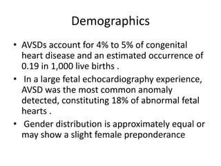 Demographics
• AVSDs account for 4% to 5% of congenital
  heart disease and an estimated occurrence of
  0.19 in 1,000 live births .
• In a large fetal echocardiography experience,
  AVSD was the most common anomaly
  detected, constituting 18% of abnormal fetal
  hearts .
• Gender distribution is approximately equal or
  may show a slight female preponderance
 