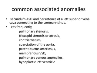 common associated anomalies
• secundum ASD and persistence of a left superior vena
  cava connecting to the coronary sinus.
• Less frequently,
         pulmonary stenosis,
         tricuspid stenosis or atresia,
         cor triatriatum,
         coarctation of the aorta,
         patent ductus arteriosus,
         membranous VSD,
         pulmonary venous anomalies,
         hypoplastic left ventricle
 