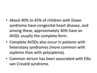 • About 40% to 45% of children with Down
  syndrome have congenital heart disease, and
  among these, approximately 40% have an
  AVSD, usually the complete form .
• Complete AVSDs also occur in patients with
  heterotaxy syndromes (more common with
  asplenia than with polysplenia).
• Common atrium has been associated with Ellis
  van Creveld syndrome.
 