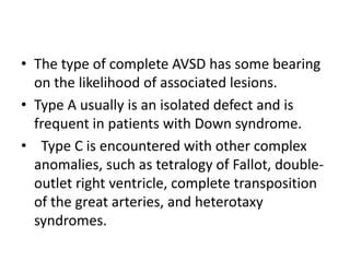 • The type of complete AVSD has some bearing
  on the likelihood of associated lesions.
• Type A usually is an isolated defect and is
  frequent in patients with Down syndrome.
• Type C is encountered with other complex
  anomalies, such as tetralogy of Fallot, double-
  outlet right ventricle, complete transposition
  of the great arteries, and heterotaxy
  syndromes.
 