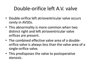 Double-orifice left A.V. valve
• Double-orifice left atrioventricular valve occurs
  rarely in AVSDs.
• This abnormality is more common when two
  distinct right and left atrioventricular valve
  orifices are present.
• The combined effective valve area of a double-
  orifice valve is always less than the valve area of a
  single-orifice valve.
• This predisposes the valve to postoperative
  stenosis.
 