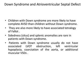 Down Syndrome and Atrioventricular Septal Defect



• Children with Down syndrome are more likely to have
  complete AVSD than children without Down syndrome.
• They are also more likely to have associated tetralogy
  of Fallot .
• Sidedness (situs) and splenic anomalies are rare in
  patients with Down syndrome.
• Patients with Down syndrome usually do not have
  associated LVOT obstruction, left ventricular
  hypoplasia, coarctation of the aorta, or additional
  muscular VSDs .
 