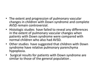 • The extent and progression of pulmonary vascular
  changes in children with Down syndrome and complete
  AVSD remain controversial.
• Histologic studies have failed to reveal any differences
  in the extent of pulmonary vascular changes when
  patients with Down syndrome were compared with
  normal children who also had AVSD.
• Other studies have suggested that children with Down
  syndrome have relative pulmonary parenchyma
  hypoplasia.
• Surgical results for patients with Down syndrome are
  similar to those of the general population .
 