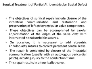 Surgical Treatment of Partial Atrioventricular Septal Defect


  • The objectives of surgical repair include closure of the
    interatrial communication and restoration and
    preservation of left atrioventricular valve competence.
  • These objectives can be accomplished by careful
    approximation of the edges of the valve cleft with
    interrupted nonabsorbable sutures.
  • On occasion, it is necessary to add eccentric
    annuloplasty sutures to correct persistent central leaks.
  • The repair is completed by closure of the interatrial
    communication (usually with an autologous pericardial
    patch), avoiding injury to the conduction tissue.
  • This repair results in a two-leaflet valve .
 