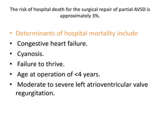 The risk of hospital death for the surgical repair of partial AVSD is
                        approximately 3%.


•   Determinants of hospital mortality include
•    Congestive heart failure.
•    Cyanosis.
•    Failure to thrive.
•    Age at operation of <4 years.
•    Moderate to severe left atrioventricular valve
    regurgitation.
 