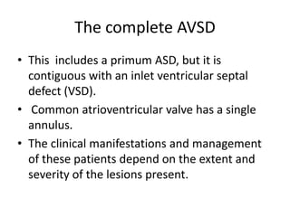 The complete AVSD
• This includes a primum ASD, but it is
  contiguous with an inlet ventricular septal
  defect (VSD).
• Common atrioventricular valve has a single
  annulus.
• The clinical manifestations and management
  of these patients depend on the extent and
  severity of the lesions present.
 