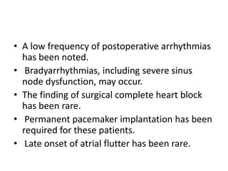 • A low frequency of postoperative arrhythmias
  has been noted.
• Bradyarrhythmias, including severe sinus
  node dysfunction, may occur.
• The finding of surgical complete heart block
  has been rare.
• Permanent pacemaker implantation has been
  required for these patients.
• Late onset of atrial flutter has been rare.
 